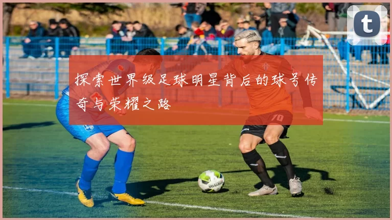探索世界级足球明星背后的球号传奇与荣耀之路