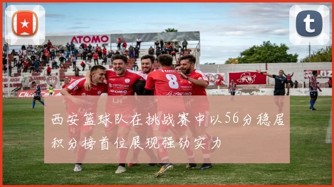 西安篮球队在挑战赛中以56分稳居积分榜首位展现强劲实力