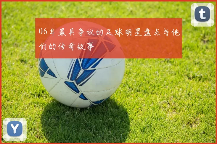 06年最具争议的足球明星盘点与他们的传奇故事