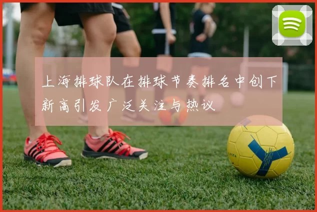 上海排球队在排球节奏排名中创下新高引发广泛关注与热议