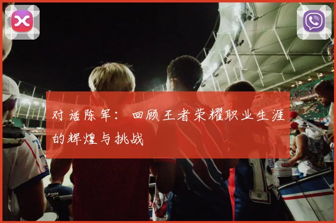 对话陈军：回顾王者荣耀职业生涯的辉煌与挑战