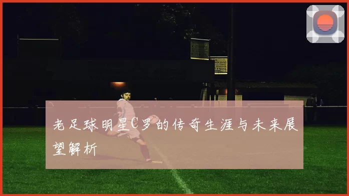 老足球明星C罗的传奇生涯与未来展望解析