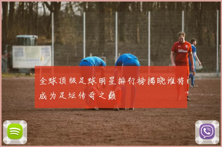 全球顶级足球明星排行榜揭晓谁将成为足坛传奇之巅