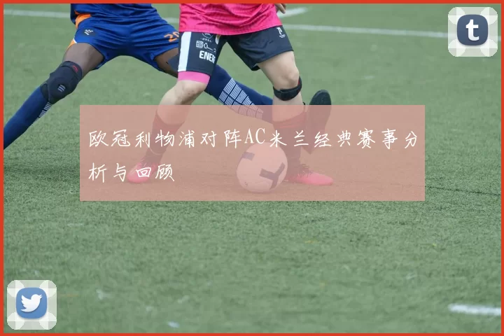 欧冠利物浦对阵AC米兰经典赛事分析与回顾