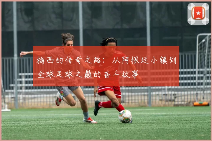 梅西的传奇之路：从阿根廷小镇到全球足球之巅的奋斗故事