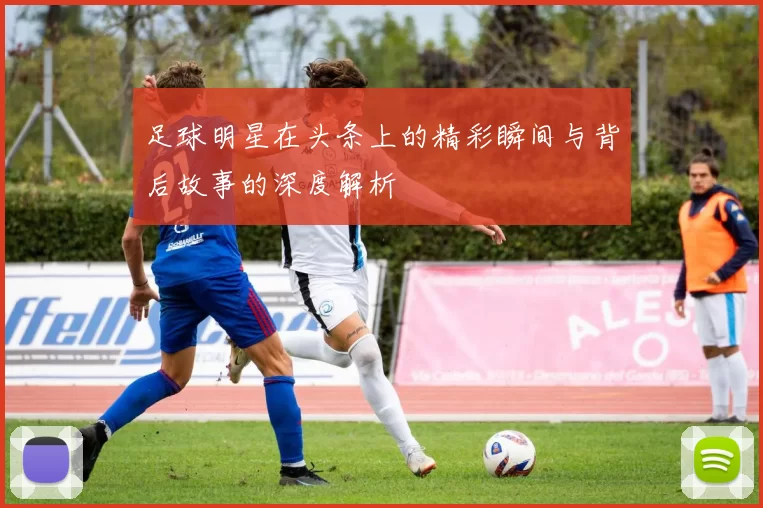 足球明星在头条上的精彩瞬间与背后故事的深度解析